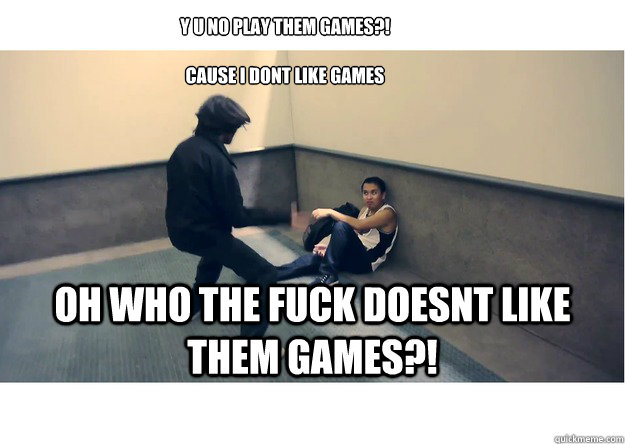 Y u no play them games?! Cause i dont like games oh who the fuck doesnt ...
