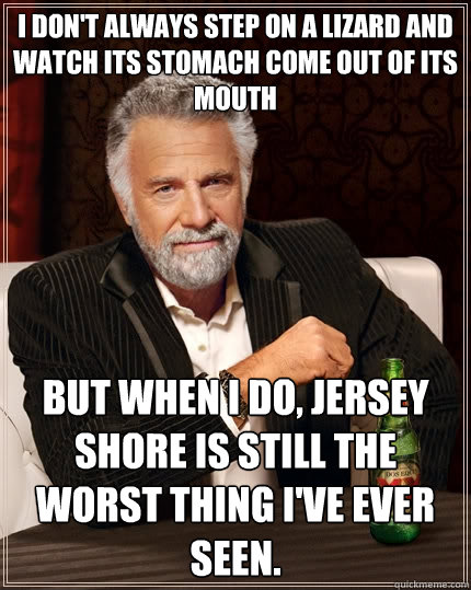 I don't always step on a lizard and watch its stomach come out of its mouth But when I do, Jersey Shore is still the worst thing I've ever seen.  The Most Interesting Man In The World