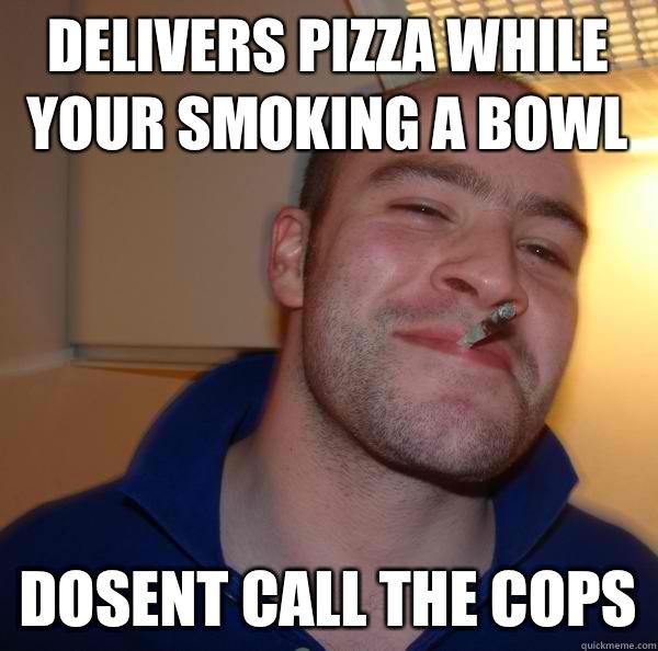 Delivers pizza while your smoking a bowl Dosent call the cops - Delivers pizza while your smoking a bowl Dosent call the cops  Good Guy Greg 