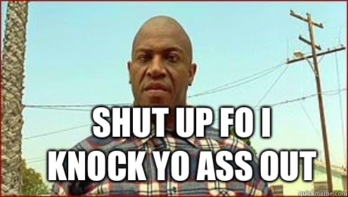 SHUT UP FO I KNOCK YO ASS OUT  