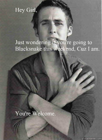 Hey Girl, 




Just wondering if you're going to Blacksnake this weekend, Cuz I am.









You're Welcome.

  