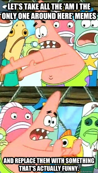Let's take all the 'am i the only one around here' memes and replace them with something that's actually funny.  Push it somewhere else Patrick