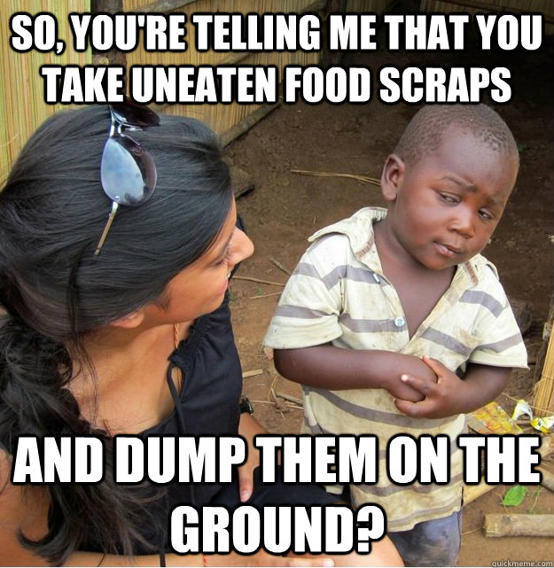 So, you're telling me that you take uneaten food scraps And dump them on the ground?  Skeptical Third World Kid