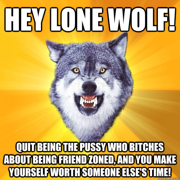 hey lone wolf! quit being the pussy who bitches about being friend zoned, and you make yourself worth someone else's time!  Courage Wolf