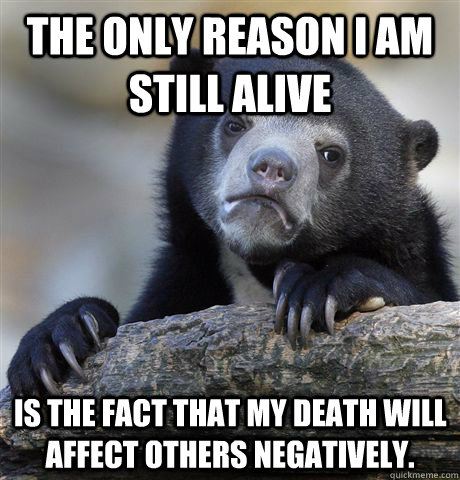 The only reason I am still alive is the fact that my death will affect others negatively. - The only reason I am still alive is the fact that my death will affect others negatively.  Confession Bear