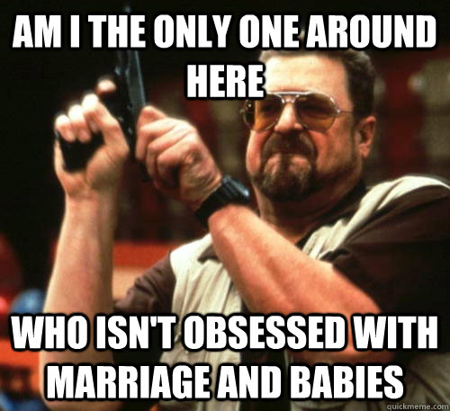 Am i the only one around here who isn't obsessed with marriage and babies  Am I The Only One Around Here