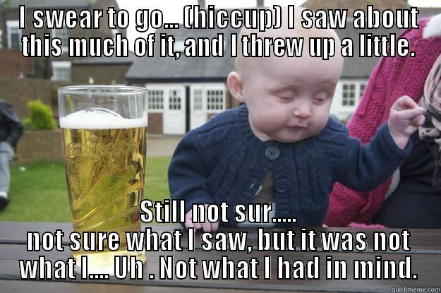 I SWEAR TO GO... (HICCUP) I SAW ABOUT THIS MUCH OF IT, AND I THREW UP A LITTLE. STILL NOT SUR..... NOT SURE WHAT I SAW, BUT IT WAS NOT WHAT I.... UH . NOT WHAT I HAD IN MIND. drunk baby