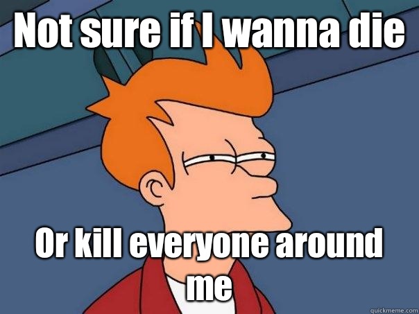 Not sure if I wanna die  Or kill everyone around me  - Not sure if I wanna die  Or kill everyone around me   Futurama Fry