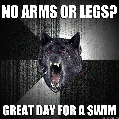 NO ARMS OR LEGS? GREAT DAY FOR A SWIM  Insanity Wolf