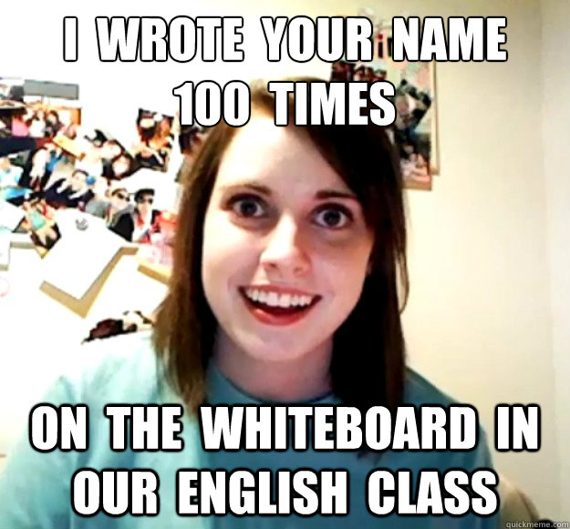 i  wrote  your  name
100  times on  the  whiteboard  in  our  English  class  Overly Attached Girlfriend