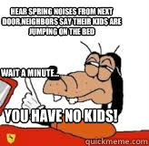 hear spring noises from next door,neighbors say their kids are jumping on the bed wait a minute... you have no kids!  gooby wait a minute