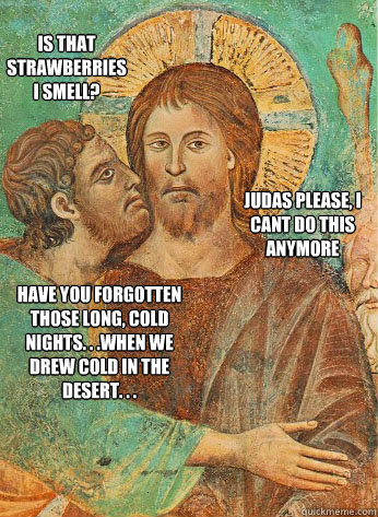 Is that strawberries I smell? Judas Please, I cant do this anymore Have you forgotten those long, cold nights. . .when we drew cold in the desert. . . - Is that strawberries I smell? Judas Please, I cant do this anymore Have you forgotten those long, cold nights. . .when we drew cold in the desert. . .  Judas Kiss