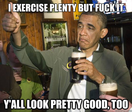 I exercise plenty but fuck it y'all look pretty good, too  Upvoting Obama