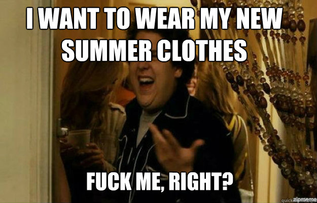 I want to wear my new summer clothes FUCK ME, RIGHT?  fuck me right