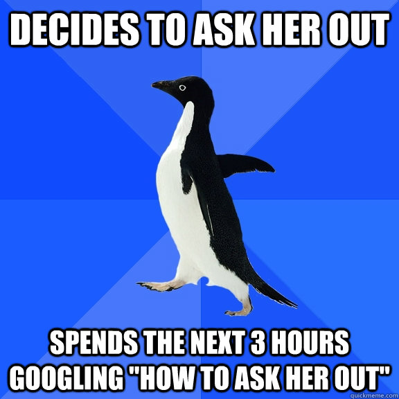 decides to ask her out Spends the next 3 hours googling 