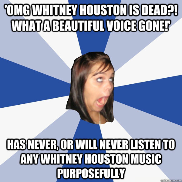 'OMG Whitney Houston is dead?! What a beautiful voice gone!' Has never, or will never listen to any Whitney Houston music purposefully   Annoying Facebook Girl