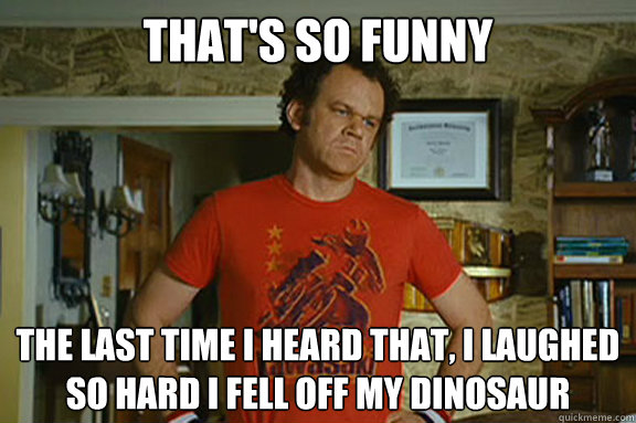 That's so funny The last time i heard that, I laughed so hard I fell off my dinosaur   Dale Doback