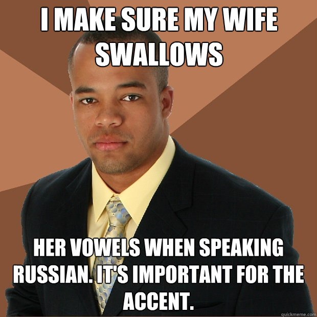 I make sure my wife swallows her vowels when speaking russian. it's important for the accent.  Successful Black Man