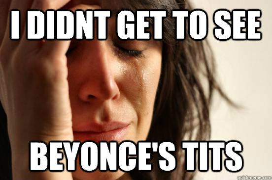 I didnt get to see beyonce's tits  First World Problems