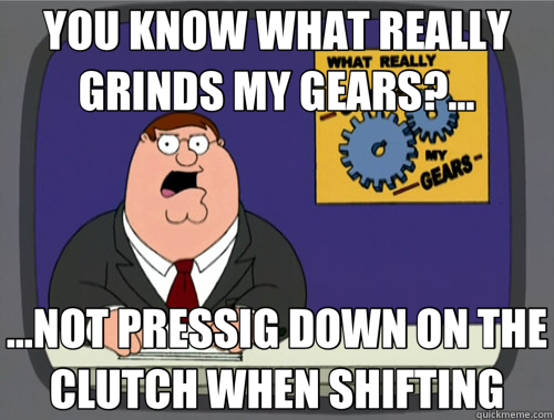 YOU KNOW WHAT REALLY GRINDS MY GEARS?... ...NOT PRESSIG DOWN ON THE CLUTCH WHEN SHIFTING  
