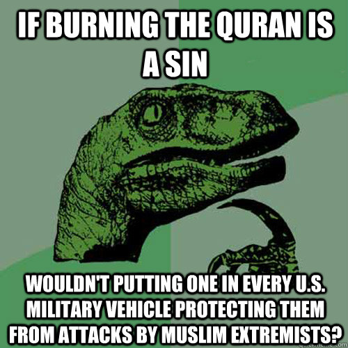 If burning the Quran is a sin Wouldn't putting one in every U.S. military vehicle protecting them from attacks by muslim extremists?  Philosoraptor