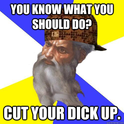 You know what you should do? Cut your dick up. - You know what you should do? Cut your dick up.  Scumbag Advice God