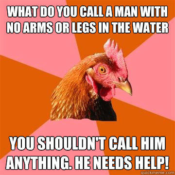 What do you call a man with no arms or legs in the water You shouldn't call him anything. he needs help! - What do you call a man with no arms or legs in the water You shouldn't call him anything. he needs help!  Anti-Joke Chicken