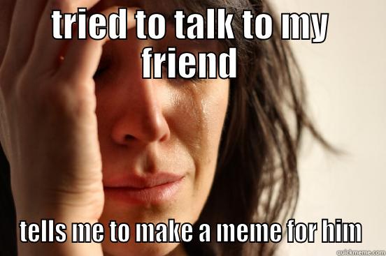 TRIED TO TALK TO MY FRIEND TELLS ME TO MAKE A MEME FOR HIM First World Problems