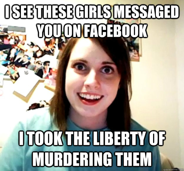 I see these girls messaged you on Facebook I took the liberty of murdering them  Overly Attached Girlfriend