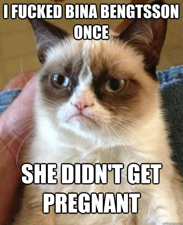 i fucked bina bengtsson once she didn't get pregnant  Grumpy Cat