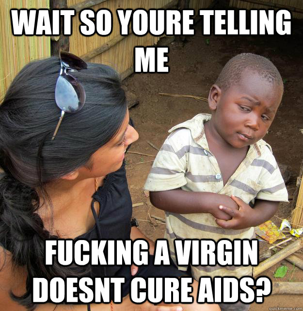 WAIT SO YOURE TELLING ME FUCKING A VIRGIN DOESNT CURE AIDS?  Skeptical 3rd World Child