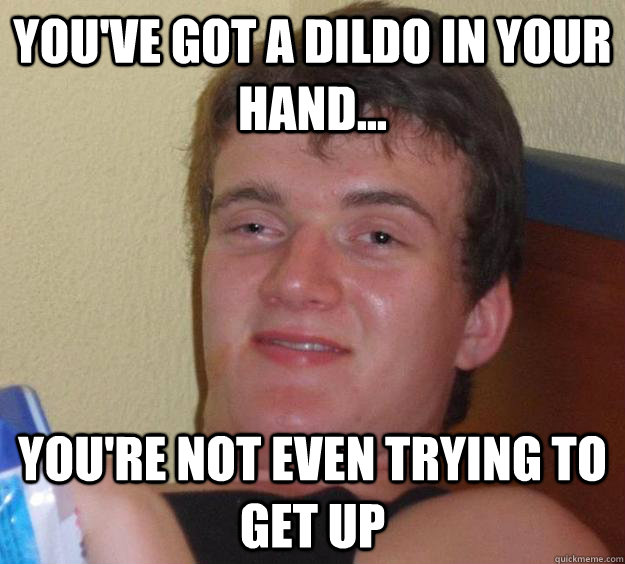 You've got a dildo in your hand... you're not even trying to get up  10 Guy