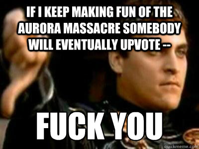 if i keep making fun of the aurora massacre somebody will eventually upvote -- fuck you  Downvoting Roman