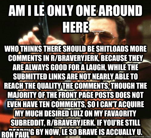 Am i le only one around here who thinks there should be shitloads more comments in r/braveryjerk, because they are always good for a laugh, while the submitted links are not nearly able to reach the quality the comments, though the majority of the front p  Am I The Only One Around Here