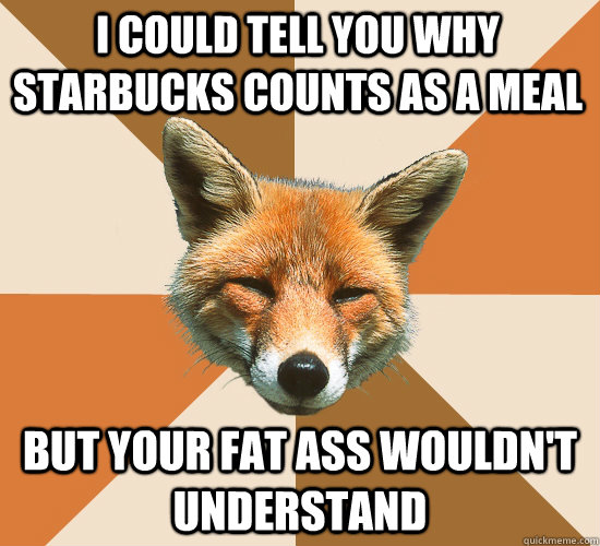 i could tell you why Starbucks counts as a meal but your fat ass wouldn't understand  Condescending Fox