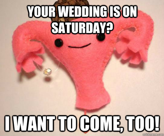 Your wedding is on Saturday? I want to come, too!  Scumbag Uterus