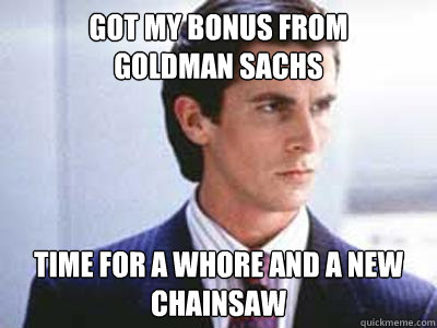 got my bonus from 
goldman sachs time for a whore and a new chainsaw  