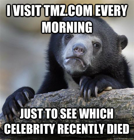 I VISIT TMZ.COM EVERY MORNING JUST TO SEE WHICH CELEBRITY RECENTLY DIED - I VISIT TMZ.COM EVERY MORNING JUST TO SEE WHICH CELEBRITY RECENTLY DIED  Confession Bear