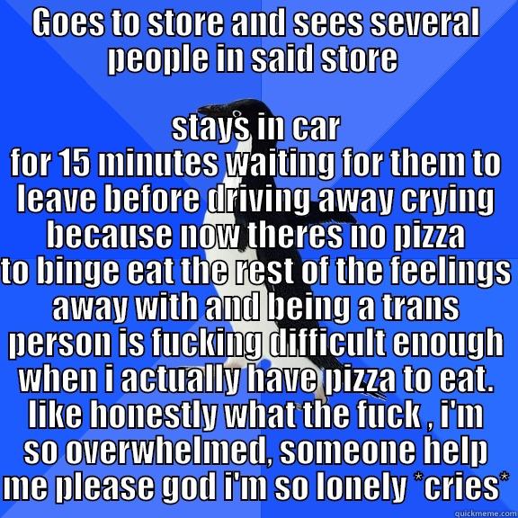 GOES TO STORE AND SEES SEVERAL PEOPLE IN SAID STORE  STAYS IN CAR FOR 15 MINUTES WAITING FOR THEM TO LEAVE BEFORE DRIVING AWAY CRYING BECAUSE NOW THERES NO PIZZA TO BINGE EAT THE REST OF THE FEELINGS AWAY WITH AND BEING A TRANS PERSON IS FUCKING DIFFICULT ENOUGH WHEN I ACTUALLY HAVE PIZZA TO EAT. LIKE HONES Socially Awkward Penguin