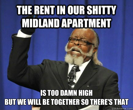 The rent in our shitty Midland apartment is too damn high
but we will be together so there's that
 - The rent in our shitty Midland apartment is too damn high
but we will be together so there's that
  Too Damn High
