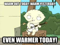 Warm out today. Warm yesterday. Even warmer today! - Warm out today. Warm yesterday. Even warmer today!  Stewie Banjo