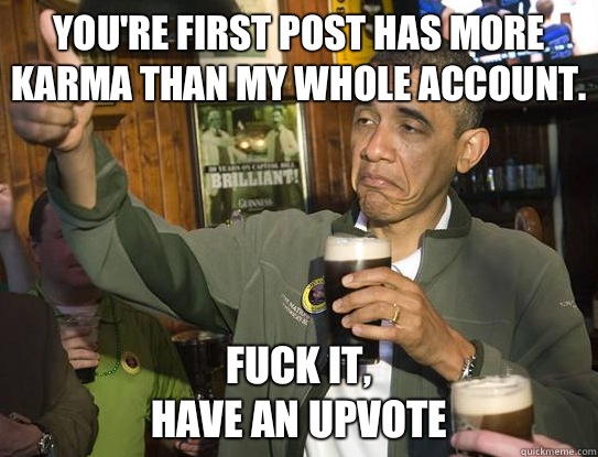 You're first post has more karma than my whole account.  Fuck it,
have an upvote  Upvoting Obama