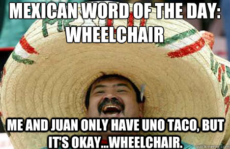 Mexican word of the day:
Wheelchair Me and Juan only have uno taco, but it's okay...wheelchair. - Mexican word of the day:
Wheelchair Me and Juan only have uno taco, but it's okay...wheelchair.  Merry mexican