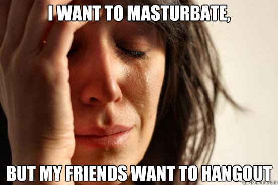 i want to masturbate, but my friends want to hangout  First World Problems