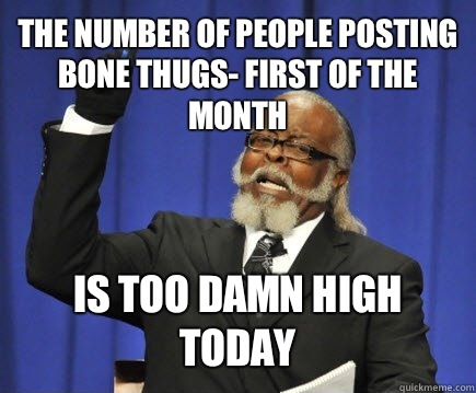 The number of people posting Bone Thugs- First of the month IS TOO DAMN HIGH TODAY  Too Damn High