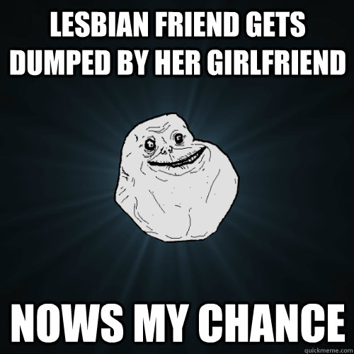 lesbian friend gets dumped by her girlfriend nows my chance  Forever Alone