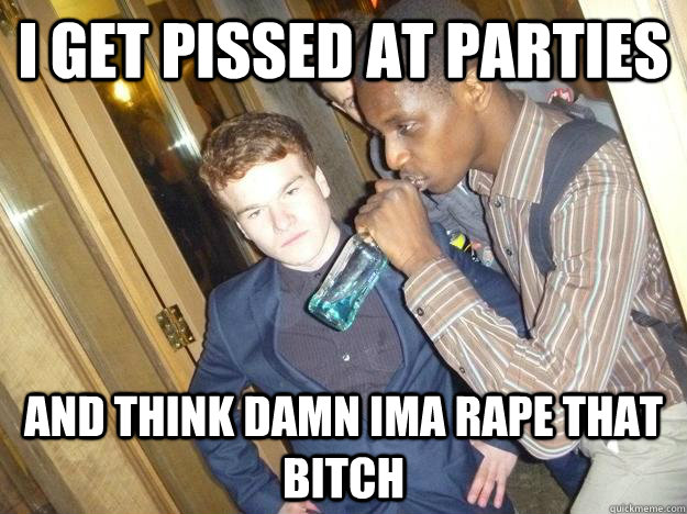 i get pissed at parties and think damn ima rape that bitch  