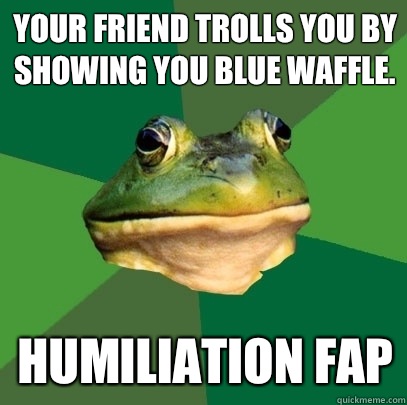 Your friend trolls you by showing you blue waffle. Humiliation Fap  Foul Bachelor Frog