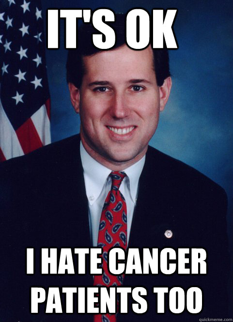 it's ok i hate cancer patients too  Scumbag Santorum