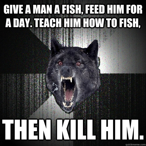Give a man a fish, feed him for a day. teach him how to fish, then kill him.  Insanity Wolf